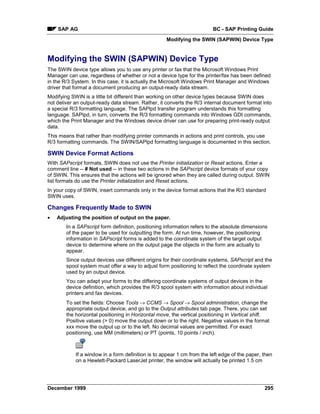 SAP AG                                                               BC - SAP Printing Guide
                                                    Modifying the SWIN (SAPWIN) Device Type


Modifying the SWIN (SAPWIN) Device Type
The SWIN device type allows you to use any printer or fax that the Microsoft Windows Print
Manager can use, regardless of whether or not a device type for the printer/fax has been defined
in the R/3 System. In this case, it is actually the Microsoft Windows Print Manager and Windows
driver that format a document producing an output-ready data stream.
Modifying SWIN is a little bit different than working on other device types because SWIN does
not deliver an output-ready data stream. Rather, it converts the R/3 internal document format into
a special R/3 formatting language. The SAPlpd transfer program understands this formatting
language. SAPlpd, in turn, converts the R/3 formatting commands into Windows GDI commands,
which the Print Manager and the Windows device driver can use for preparing print-ready output
data.
This means that rather than modifying printer commands in actions and print controls, you use
R/3 formatting commands. The SWIN/SAPlpd formatting language is documented in this section.

SWIN Device Format Actions
With SAPscript formats, SWIN does not use the Printer initialization or Reset actions. Enter a
comment line -- # Not used -- in these two actions in the SAPscript device formats of your copy
of SWIN. This ensures that the actions will be ignored when they are called during output. SWIN
list formats do use the Printer initialization and Reset actions.
In your copy of SWIN, insert commands only in the device format actions that the R/3 standard
SWIN uses.

Changes Frequently Made to SWIN
•   Adjusting the position of output on the paper.
        In a SAPscript form definition, positioning information refers to the absolute dimensions
        of the paper to be used for outputting the form. At run time, however, the positioning
        information in SAPscript forms is added to the coordinate system of the target output
        device to determine where on the output page the objects in the form are actually to
        appear.
        Since output devices use different origins for their coordinate systems, SAPscript and the
        spool system must offer a way to adjust form positioning to reflect the coordinate system
        used by an output device.
        You can adapt your forms to the differing coordinate systems of output devices in the
        device definition, which provides the R/3 spool system with information about individual
        printers and fax devices.
        To set the fields: Choose Tools → CCMS → Spool → Spool administration, change the
        appropriate output device, and go to the Output attributes tab page. There, you can set
        the horizontal positioning in Horizontal move, the vertical positioning in Vertical shift.
        Positive values (> 0) move the output down or to the right. Negative values in the format
        xxx move the output up or to the left. No decimal values are permitted. For exact
        positioning, use MM (millimeters) or PT (points, 10 points / inch).



            If a window in a form definition is to appear 1 cm from the left edge of the paper, then
            on a Hewlett-Packard LaserJet printer, the window will actually be printed 1.5 cm




December 1999                                                                                   295
 