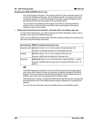 BC - SAP Printing Guide                                                                     SAP AG
Modifying the SWIN (SAPWIN) Device Type

              from the left edge of the paper. The LaserJet starts its X-axis coordinate system 0.5
              cm from the left edge of the paper. On a PostScript printer, by contrast, the window
              will actually appear 1 cm from the left edge of the paper, because PostScript uses
              the physical boundaries of the paper for its coordinate system.
              You can adjust the positioning of the output on the HPLJ4 (LaserJet) printer by
              entering -5 mm in the Horizontal move field in the second screen of the device
              definition of each HPLJ4 printer.
•     Setting basic list-printing characteristics: Character pitch, line leading, type size.
          To make these adjustments, you need to change the Printer initialization action in the X_
          formats in your copy of the SWIN device type.
          There, you can adjust the character pitch (character spacing), leading (line spacing), and
          type size using the following commands:


          Characteristic SWIN Formatting Command to Use
          Character pitch ec<nn.n> where <nn.n> is the number of characters per inch.
                          Example: ec100 sets the pitch to 10 characters per inch.
          Leading         el<nn.n> where <nn.n> is the number of lines per inch.
                          Example: el060 sets the leading to 6 lines per inch.
          Type size       eS<nnn>X where <nnn> is the type size in twips (20 twips = 1 point).
                          Example: eS200X sets the type size to 10 points (200 twips / 20 = 10
                          points).



              The SWIN data stream protocol is an internal R/3 format that may change without
              prior notice. SAP intends to make only upwardly compatible changes to the SWIN
              protocol. That means that you should always be able to use the newest version of
              SAPlpd, even if you have not upgraded your R/3 System itself.
              SAP guarantees, however, only that the SWIN device type will function correctly with
              the development level of the SAPlpd transfer program specified for a particular R/3
              Release.
              You can find more information about the SWIN protocol in the SAPNet system.




296                                                                                 December 1999
 