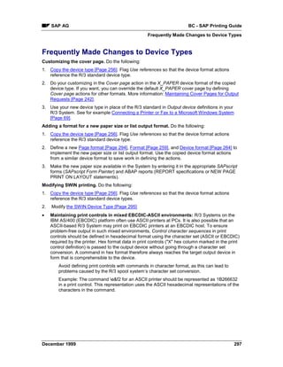 SAP AG                                                              BC - SAP Printing Guide
                                                     Frequently Made Changes to Device Types


Frequently Made Changes to Device Types
Customizing the cover page. Do the following:
1. Copy the device type [Page 256]. Flag Use references so that the device format actions
   reference the R/3 standard device type.
2. Do your customizing in the Cover page action in the X_PAPER device format of the copied
   device type. If you want, you can override the default X_PAPER cover page by defining
   Cover page actions for other formats. More information: Maintaining Cover Pages for Output
   Requests [Page 242].
3. Use your new device type in place of the R/3 standard in Output device definitions in your
   R/3 System. See for example Connecting a Printer or Fax to a Microsoft Windows System
   [Page 69].
Adding a format for a new paper size or list output format. Do the following:
1. Copy the device type [Page 256]. Flag Use references so that the device format actions
   reference the R/3 standard device type.
2. Define a new Page format [Page 294], Format [Page 259], and Device format [Page 264] to
   implement the new paper size or list output format. Use the copied device format actions
   from a similar device format to save work in defining the actions.
3. Make the new paper size available in the System by entering it in the appropriate SAPscript
   forms (SAPscript Form Painter) and ABAP reports (REPORT specifications or NEW PAGE
   PRINT ON LAYOUT statements).
Modifying SWIN printing. Do the following:
1. Copy the device type [Page 256]. Flag Use references so that the device format actions
   reference the R/3 standard device types.
2.   Modify the SWIN Device Type [Page 295]
•    Maintaining print controls in mixed EBCDIC-ASCII environments: R/3 Systems on the
     IBM AS/400 (EBCDIC) platform often use ASCII printers at PCs. It is also possible that an
     ASCII-based R/3 System may print on EBCDIC printers at an EBCDIC host. To ensure
     problem-free output in such mixed environments, Control character sequences in print
     controls should be defined in hexadecimal format using the character set (ASCII or EBCDIC)
     required by the printer. Hex format data in print controls ("X" hex column marked in the print
     control definition) is passed to the output device without going through a character set
     conversion. A command in hex format therefore always reaches the target output device in
     form that is comprehensible to the device.
         Avoid defining print controls with commands in character format, as this can lead to
         problems caused by the R/3 spool system’s character set conversion.
         Example: The command e&f2 for an ASCII printer should be represented as 1B266632
         in a print control. This representation uses the ASCII hexadecimal representations of the
         characters in the command.




December 1999                                                                                   297
 