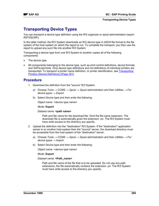 SAP AG                                                               BC - SAP Printing Guide
                                                                      Transporting Device Types


Transporting Device Types
You can transport a device type definition using the R/3 organizer or spool administration (report
RSTXSCRP).
In the latter method, the R/3 System downloads an R/3 device type in ASCII file format to the file
system of the host system on which the report is run. To complete the transport, you then use the
report to upload any such file into another R/3 System.
Transporting a device type from one R/3 System to another copies all of the following
components:
•   The device type
•   All components belonging to the device type, such as print control definitions, device formats,
    and SAPscript fonts. Only device type definitions and not definitions of individual printers are
    transported. To transport a printer name definition, or printer identification, see Transporting
    Printers (Device Definitions) [Page 301].

Procedure
    1. Download the definition from the "source" R/3 System.
        a) Choose Tools → CCMS → Spool → Spool administration and then Utilities → For
           device types → Export.
        b) Select Device type and then enter the following:
            Object name: <device type name>
            Mode: Export
            Dataset name: <path name>
                Path and file name for the download file. Omit the file name extension. The
                download file is automatically given the extension .pri. The R/3 System must
                have write access to the directory you specify.
    2. Upload the definition into the "destination" R/3 System. If the "destination" application
       server is on another host system than the "source" server, the download directory must
       be accessible from the host system of the "destination" server.
        a) Choose Tools → CCMS → Spool → Spool administration and then Utilities → For
           device types → Import.
        b) Select Device type and then enter the following:
            Object name: <device type name>
            Mode: Export
            Dataset name: <Path_name>
                Path and file name of the file that is to be uploaded. Do not use any path
                extensions, the file automatically contains the extension .pri. The R/3 System
                must have write access to the directory you specify.




December 1999                                                                                    299
 