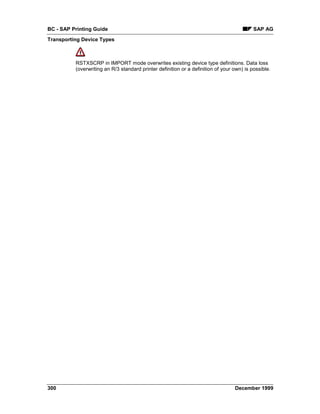BC - SAP Printing Guide                                                                    SAP AG
Transporting Device Types



          RSTXSCRP in IMPORT mode overwrites existing device type definitions. Data loss
          (overwriting an R/3 standard printer definition or a definition of your own) is possible.




300                                                                               December 1999
 