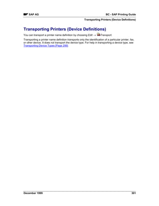 SAP AG                                                                  BC - SAP Printing Guide
                                                        Transporting Printers (Device Definitions)


Transporting Printers (Device Definitions)
You can transport a printer name definition by choosing Edit →         Transport.
Transporting a printer name definition transports only the identification of a particular printer, fax,
or other device. It does not transport the device type. For help in transporting a device type, see
Transporting Device Types [Page 299].




December 1999                                                                                       301
 