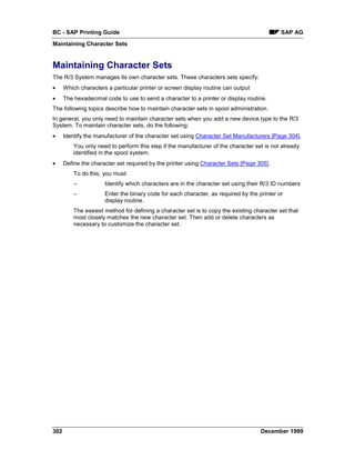 BC - SAP Printing Guide                                                                      SAP AG
Maintaining Character Sets


Maintaining Character Sets
The R/3 System manages its own character sets. These characters sets specify:
•     Which characters a particular printer or screen display routine can output
•     The hexadecimal code to use to send a character to a printer or display routine.
The following topics describe how to maintain character sets in spool administration.
In general, you only need to maintain character sets when you add a new device type to the R/3
System. To maintain character sets, do the following:
•     Identify the manufacturer of the character set using Character Set Manufacturers [Page 304].
          You only need to perform this step if the manufacturer of the character set is not already
          identified in the spool system.
•     Define the character set required by the printer using Character Sets [Page 305].
          To do this, you must:
          –           Identify which characters are in the character set using their R/3 ID numbers
          –           Enter the binary code for each character, as required by the printer or
                      display routine.
          The easiest method for defining a character set is to copy the existing character set that
          most closely matches the new character set. Then add or delete characters as
          necessary to customize the character set.




302                                                                                 December 1999
 