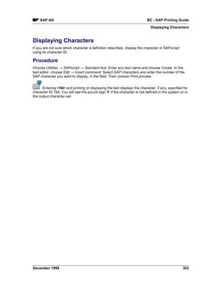 SAP AG                                                                 BC - SAP Printing Guide
                                                                             Displaying Characters


Displaying Characters
If you are not sure which character a definition describes, display the character in SAPscript
using its character ID.

Procedure
Choose Utilities → SAPscript → Standard text. Enter any text name and choose Create. In the
text editor, choose Edit →=Insert command. Select SAP characters and enter the number of the
SAP character you want to display, in the field. Then choose Print preview.


      Entering <164> and printing or displaying the text displays the character, if any, specified for
character ID 164. You will see the pound sign '#' if the character is not defined in the system or in
the output character set.




December 1999                                                                                     303
 