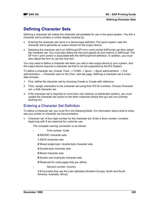 SAP AG                                                                 BC - SAP Printing Guide
                                                                           Defining Character Sets


Defining Character Sets
Defining a character set makes the character set available for use in the spool system. You link a
character set to printers or online display routines by:
•   Entering the character set name in a device-type definition The spool system uses the
    character set to generate an output stream for the output device.
•   Selecting the character set in an SAPscript SF<nnn> print control SAPscript can then select
    the character set. You must also define the font and specify its font metrics in SAPscript. The
    SF<nnn> print control is associated with the SAPscript font definition. In addition, you must
    also adjust the form to use the new font.
You only need to define a character set when you add a new output device to your system, and
the output device requires a character set that is not yet supported by the R/3 System.
To define a character set, choose Tools →=CCMS →=Spool →=Spool administration → Full
administration → Character sets on the Char. sets tab page. Defining a character set is a two-
step process:
1. First, define the character set by choosing Create or Create with reference.
2. Then, assign characters to the character set using their R/3 ID numbers. Choose Character
   set → Edit character set.
3. If the character set is required on more than one instance (a distributed system), you must
   update the character set cache on the other instances (those that you are not currently
   working on).

Entering a Character Set Definition
To define a character set, you must fill in the following fields. For information about what to enter,
see your printer or character set documentation.
•   Character set: A four-digit number for the character set. Enter a 9xxx number; numbers
    beginning with 9 are reserved for customer use.
        The complete naming convention is as follows:
        -            First number: Code
            0 EBCDIC character sets
            1 ASCII character sets
            2 Mixed single-byte / double-byte character sets
            4 Double-byte character sets
            6 Mixed character sets
            8 Double and multi-byte character sets
            9 Reserved for code pages that you define.
        -            Second number: Country
            1-3 Countries that use the Latin alphabet (Western Europe, North and South
            America, Australia, Africa)




December 1999                                                                                      305
 