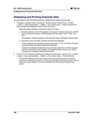 BC - SAP Printing Guide                                                                     SAP AG
Displaying and Printing Character Sets


Displaying and Printing Character Sets
The spool system offers the following tools for displaying and printing character sets:
•     To display a character set as it is defined in the R/3 System, choose Tools → CCMS
      →=Spool → Spool administration →=Utilities → For character sets → Output character set.
      The character set is displayed in list format on the screen.
          When the system displays a character set upon the screen:
          • Several characters cannot be displayed on the screen These are: the space, the R/3
            print control prefix character, and the special OCR characters "hook", "chair," and
            "fork".
              The locations of these characters in the character set are indicated using footnotes.
          • Characters not in the system character set cannot be displayed
              These characters are displayed using the pound sign "#". You can determine which
              characters these are using the description displayed.
              Example: Double-byte characters such as line-draw characters or certain language-
              specific characters are not included in the standard system character set. These
              characters are displayed using the pound sign #.
•     To print out the character set defined for a particular output device, choose Tools → CCMS
      → Spool → Spool administration → Utilities → For character sets → Test data (chars).
          The function displays the R/3 device type of the output device and the ID of the R/3
          character set used by the device. The characters included in the printer character set are
          stored as a spool request. To print the character set, send the spool request to the
          printer.




308                                                                                 December 1999
 