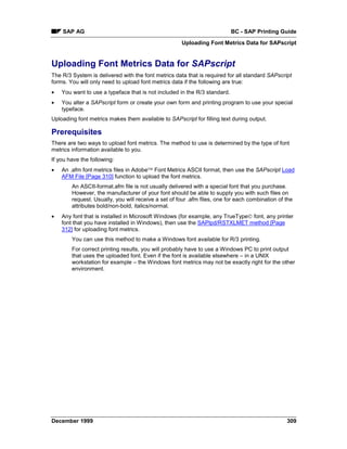 SAP AG                                                                 BC - SAP Printing Guide
                                                     Uploading Font Metrics Data for SAPscript


Uploading Font Metrics Data for SAPscript
The R/3 System is delivered with the font metrics data that is required for all standard SAPscript
forms. You will only need to upload font metrics data if the following are true:
•   You want to use a typeface that is not included in the R/3 standard.
•   You alter a SAPscript form or create your own form and printing program to use your special
    typeface.
Uploading font metrics makes them available to SAPscript for filling text during output.

Prerequisites
There are two ways to upload font metrics. The method to use is determined by the type of font
metrics information available to you.
If you have the following:
•   An .afm font metrics files in Adobe Font Metrics ASCII format, then use the SAPscript Load
    AFM File [Page 310] function to upload the font metrics.
        An ASCII-format.afm file is not usually delivered with a special font that you purchase.
        However, the manufacturer of your font should be able to supply you with such files on
        request. Usually, you will receive a set of four .afm files, one for each combination of the
        attributes bold/non-bold, italics/normal.
•   Any font that is installed in Microsoft Windows (for example, any TrueType font, any printer
    font that you have installed in Windows), then use the SAPlpd/RSTXLMET method [Page
    312] for uploading font metrics.
        You can use this method to make a Windows font available for R/3 printing.
        For correct printing results, you will probably have to use a Windows PC to print output
        that uses the uploaded font. Even if the font is available elsewhere – in a UNIX
        workstation for example – the Windows font metrics may not be exactly right for the other
        environment.




December 1999                                                                                    309
 