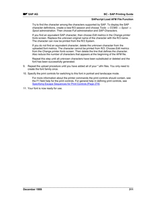 SAP AG                                                                BC - SAP Printing Guide
                                                               SAPscript Load AFM File Function

        Try to find the character among the characters supported by SAP. To display the SAP
        character definitions, create a new R/3 session and choose Tools → CCMS → Spool →
        Spool administration. Then choose Full administration and SAP Characters.
        If you find an equivalent SAP character, then choose Edit metrics in the Change printer
        fonts screen. Replace the unknown original name of the character with the R/3 name.
        The character can now be printed from the R/3 System.
        If you do not find an equivalent character, delete the unknown character from the
        uploaded font metrics. The character cannot be printed from R/3. Choose Edit metrics
        from the Change printer fonts screen. Then delete the line that defines the character.
        Also reduce the number of characters that appears at the beginning of the AFM file.
        Repeat this step until all unknown characters have been substituted or deleted and the
        font has been successfully generated.
9. Repeat the upload procedure until you have added all of your *.afm files. You only need to
   create the font family once.
10. Specify the print controls for switching to this font in portrait and landscape mode.
        For more information about the printer commands the print controls should contain, see
        the F1 field help for the print controls. For general help in defining print controls, see
        Specifying Escape Sequences for Print Controls [Page 274].
11. Your font is now ready for use.




December 1999                                                                                    311
 