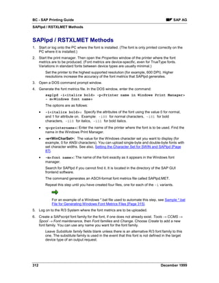 BC - SAP Printing Guide                                                                        SAP AG
SAPlpd / RSTXLMET Methods


SAPlpd / RSTXLMET Methods
1. Start or log onto the PC where the font is installed. (The font is only printed correctly on the
   PC where it is installed.)
2. Start the print manager. Then open the Properties window of the printer where the font
   metrics are to be produced. (Font metrics are device-specific, even for TrueType fonts.
   Variations in standard fonts between device types are usually minimal.)
          Set the printer to the highest supported resolution (for example, 600 DPI). Higher
          resolutions increase the accuracy of the font metrics that SAPlpd generates.
3. Open a DOS command prompt window.
4. Generate the font metrics file. In the DOS window, enter the command:
          saplpd -i<italics bold> -p<Printer name in Windows Print Manager>
          - m<Windows font name>
          The options are as follows:
      •   -i<italics bold>: Specify the attributes of the font using the value 0 for normal,
          and 1 for attribute on. Example: -i00 for normal characters, -i01 for bold
          characters, -i10 for italics, -i11 for bold italics.
      •   -p<printername>: Enter the name of the printer where the font is to be used. Find the
          name in the Windows Print Manager.
      •   -w<WinCharSet>: The value for the Windows character set you want to display (for
          example, 0 for ANSI characters). You can upload single-byte and double-byte fonts with
          set character widths. See also, Setting the Character Set for SWIN and SAPlpd [Page
          87].
      •   -m<font name>: The name of the font exactly as it appears in the Windows font
          manager.
          Search for SAPlpd if you cannot find it. It is located in the directory of the SAP GUI
          frontend software.
          The command generates an ASCII-format font metrics file called SAPlpd.MET.
          Repeat this step until you have created four files, one for each of the -i variants.



              For an example of a Windows *.bat file used to automate this step, see Sample *.bat
              File for Generating Windows Font Metrics Files [Page 315].
5. Log on to the R/3 System where the font metrics are to be uploaded.
6. Create a SAPscript font family for the font, if one does not already exist. Tools →=CCMS →
   Spool →=Font maintenance, then Font families and Change. Choose Create to add a new
   font family. You can use any name you want for the font family.
          Leave Substitute family fields blank unless there is an alternative R/3 font family to this
          one. The substitute family is used in the event that this font is not defined in the target
          device type of an output request.




312                                                                                   December 1999
 