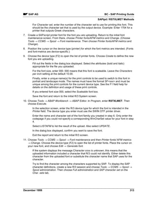 SAP AG                                                                   BC - SAP Printing Guide
                                                                      SAPlpd / RSTXLMET Methods

        For Character set, enter the number of the character set to use for printing this font. This
        should be the character set that is used by the output device. Example: Enter 1704 for a
        printer that outputs Greek characters.
7. Create a SAPscript printer font for the font you are uploading. Return to the initial font
   maintenance screen. From there, choose Printer fonts/AFM metrics and Change. (Choose
   Tools →=CCMS → Spool →=Font maintenance. Then choose Printer fonts/AFM metrics and
   Change).
8. Position the cursor on the device type (printer) for which the font metrics are intended. (Fonts
   and font-metrics are device-specific.)
9. Choose the device type (F2) to open the list of printer fonts. Choose Create to define the new
   font you are uploading.
        Fill out the fields in the dialog box displayed. Select the attributes (bold and italic)
        appropriate for the file you uploaded.
        For the font size, enter 000. 000 means that this font is scaleable. Leave the Characters
        per inch setting at the default 10.00.
        Finally, enter a unique name(s) for the print controls to be used to switch to this font in
        portrait and landscape mode. The names must have the format SF<xxx> and must be
        unique among the print controls for the current device type. See the F1 field help for
        details on the definition and usage of these print controls.
        If you entered font size 000, select the Scaleable font box.
        Save the font and return to the initial R/3 System screen.
10. Choose Tools → ABAP Workbench → ABAP Editor. In Program, enter RSTXLMET. Then
    choose Execute.
        In the selection screen, enter the R/3 device type for which the font is intended in the
        Printer field. The device type you enter must use the SWIN OTF printer driver.
        Enter the name and character set of the font family you created in step 6. Only enter the
        codepage if you could not specify a corresponding WinCharSet value for your font in step
        4.
        Select LISTAFM to list the result of the upload. Also select UPDATE.
        In the dialog box displayed, confirm you want to save the font.
        Exit the report and return to the initial R/3 screen.
11. Choose Tools → CCMS → Spool → Font maintenance and then Printer fonts/=AFM metrics
    →=Change. Choose the device type (F2) to open the list of printer fonts. Place the cursor on
    your new font, and choose Edit → Generate font.
        If the system displays the message Character xxxx is unknown, this means that the
        uploaded information included a character that R/3 could not identify. Either delete this
        character from the uploaded font or substitute the character name that SAP uses for the
        character.
        Try to find the character among the characters supported by SAP. To display the SAP
        character definitions, create a new R/3 session and choose Tools → CCMS → Spool →
        Spool administration. Then choose Full administration and SAP character set on the
        Char. sets tab.




December 1999                                                                                      313
 