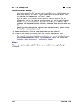 BC - SAP Printing Guide                                                                     SAP AG
SAPlpd / RSTXLMET Methods

        If you find an equivalent SAP character, then choose Edit metrics in the Change printer
        fonts screen. Replace the unknown original name of the character with the R/3 name.
        The character can now be printed from the R/3 System.
        If you do not find an equivalent character, delete the unknown character from the
        uploaded font metrics. The character cannot be printed from R/3. Choose Edit metrics
        from the Change printer fonts screen. Delete the line containing the definition of that
        character. Also reduce the number of characters that appear at the beginning of the AFM
        file.
        Repeat this step until all unknown characters have been substituted or deleted and the
        font has been successfully generated.
12. Repeat steps 7 through 11 until all of the SAPlpd files have been uploaded.
13. Specify the print controls for switching to this font in portrait and landscape mode.
        For more information about the printer commands the print controls should contain, see
        the F1 field help for the print controls. For general help in defining print controls, see
        Specifying Escape Sequences for Print Controls [Page 274].

Result
The new font you have added to the R/3 System is now available for printing SAPscript
documents.




314                                                                                 December 1999
 