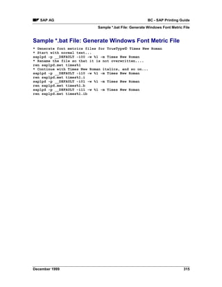SAP AG                                                BC - SAP Printing Guide
                             Sample *.bat File: Generate Windows Font Metric File


Sample *.bat File: Generate Windows Font Metric File
                                          
* Generate font metrics files for TrueType Times New Roman
* Start with normal text...
saplpd -p __DEFAULT -i00 -w %1 -m Times New Roman
* Rename the file so that it is not overwritten....
ren saplpd.met times%1
* Continue with Times New Roman italics, and so on...
saplpd -p __DEFAULT -i10 -w %1 -m Times New Roman
ren saplpd.met times%1.i
saplpd -p __DEFAULT -i01 -w %1 -m Times New Roman
ren saplpd.met times%1.b
saplpd -p __DEFAULT -i11 -w %1 -m Times New Roman
ren saplpd.met times%1.ib




December 1999                                                                315
 