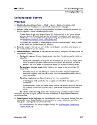 SAP AG                                                                 BC - SAP Printing Guide
                                                                            Defining Spool Servers


Defining Spool Servers
Procedure
1. Start the function. Choose Tools → CCMS → Spool → Spool administration, Full
   administration and then Spool servers on the Devices / servers tab page.
2. Select a server. In the list, choose Change and then choose the spool server for which you
   want to specify or change management information.
        The list shows all real spool servers in your R/3 System as well as any logical servers
        you have defined. The color-coding in the list indicates the status of each server and
        whether the server is available for output–processing. For an explanation of the colors,
        see Interpreting the Spool Server Display [Page 324].
        To create a new definition for a logical server, choose Change and then Create or select
        a new server and choose Create with reference.
3. Name the server, if this is a new entry. In the shorter System name field, enter a name for
   the new logical server you are creating.
4. Define the server’s attributes. In the Attributes field, specify the options you want to use. All
   attributes are optional.
    –   To classify a server: Choose the appropriate value from Possible entries for the Server
        class field.
            The system will test this value against the classification of devices you assign to this
            server. It will warn you if the classifications do not match. For example, you will be
            warned if you try to assign a high–volume printer to a production–printing server.
    –   To specify an alternate server: Enter the name of a logical or real server in the Alt
        server field.
            Should the server you are defining be inactive or not have a spool work process,
            then the R/3 System uses this specification to find another spool server to carry out
            output processing.
    –   To define a logical server: Select Logical server. Then choose Enter.
            In the Mapping field, specify the real or logical server to which this logical server
            should refer.
            The spool system "maps" the logical server name to the server in Mapping. Because
            this "mapping" is recursive, you can specify either a real server or another logical
            server.
    – To activate load balancing: Select Allow load balancing. Load balancing makes the
most sense if you set up logical servers and order your servers in Mapping and/or Alternate
server hierarchies.
5. Save the spool server definition and choose Back to return to the server display. Here, you
   can use the server display functions to see how your servers are linked to one another
   through the Mapping and Alternate server fields.
        For help interpreting and manipulating the display, see Interpreting the Spool Server
        Display [Page 324].




December 1999                                                                                       317
 