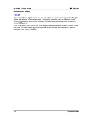 BC - SAP Printing Guide                                                                   SAP AG
Defining Spool Servers

Result
If you have defined a logical server, you now can enter it as a spool server anywhere in the spool
system, for example, in device definitions. Using logical servers in place or in addition to real
servers offers benefits such as load balancing and use of a standardized printing architecture
across R/3 Systems.
If you have defined a real server, you have assigned attributes to one of your R/3 servers. These
attributes, such as a classification or an alternate server, can help you manage your printing
architecture and improve reliability.




318                                                                               December 1999
 