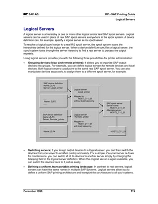 SAP AG                                                                 BC - SAP Printing Guide
                                                                                     Logical Servers


Logical Servers
A logical server is a hierarchy or one or more other logical and/or real SAP spool servers. Logical
servers can be used in place of real SAP spool servers everywhere in the spool system. A device
definition can, for example, specify a logical server as its spool server.
To resolve a logical spool server to a real R/3 spool server, the spool system scans the
hierarchies defined for the logical server. When a device definition specifies a logical server, the
spool system looks through the server hierarchy to find a real server to process the output
requests.
Using logical servers provides you with the following three possibilities for printer administration:
•   Grouping devices (local and remote printers): It allows you to organize SAP output
    devices into groups. For example, you can define logical servers for remote devices and local
    devices. Both logical servers could point to the same real SAP spool server. You can also
    manipulate devices separately, to assign them to a different spool server, for example.



                  SAP device definition
                  Name: ZLP1
                  Server: Local_printer
                                              Logical server
                                                  Local_printer

                                              Mapped to
                  .....                           HOST_C11_01
                   Name: ZLP2                 without load balancing
                  ......                                                    SAP spool server
                                                                            Server name:
                                                                                HOST1_C11_01
                                                                            Alternate server:
                                                                                HOST2_C11_01
                 SAP device definition        Logical server
                 Name: ZLP3                    Remote_printer
                 Server: Remote_printer
                                              Mapped to
                                                   HOST_C11_01
                                              with load balancing

                  Name: ZLP4                                                    HOST2_C11_01




•   Switching servers: If you assign output devices to a logical server, you can then switch the
    devices from one server to another quickly and easily. For example, if a spool server is down
    for maintenance, you can switch all of its devices to another server simply by changing the
    Mapping field in the logical server definition. When the original server is again available, you
    can switch the devices back to it just as easily.
•   Defining a uniform, transportable printing landscape: In contrast to real servers, logical
    servers can have the same names in multiple SAP Systems. Logical servers allow you to
    define a uniform SAP printing architecture and transport this architecture to all your systems.




December 1999                                                                                      319
 