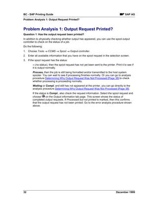 BC - SAP Printing Guide                                                                        SAP AG
Problem Analysis 1: Output Request Printed?


Problem Analysis 1: Output Request Printed?
Question 1: Has the output request been printed?
In addition to physically checking whether output has appeared, you can use the spool output
controller to check on the status of a job.
Do the following:
1. Choose Tools → CCMS → Spool → Output controller.
2. Enter all available information that you have on the spool request in the selection screen.
3. If the spool request has the status:
        -- (no status), then the spool request has not yet been sent to the printer. Print it to see if
        it is output normally.
        Process, then the job is still being formatted and/or transmitted to the host system
        spooler. You can wait to see if processing finishes normally. Or you can go to analysis
        procedure Determining Why Output Request Was Not Processed [Page 38] to check
        whether processing is proceeding normally.
        Waiting or Compl. and still has not appeared at the printer, you can go directly to the
        analysis procedure Determining Why Output Request Was Not Processed [Page 38].
        If the status is Compl., also check the request information. Select the spool request and
        choose       on the Output information tab page. This screen shows the status of
        completed output requests. If Processed but not printed is marked, then this confirms
        that the output request has not been printed. Go to the error analysis procedure shown
        above.




32                                                                                    December 1999
 