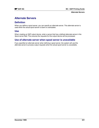 SAP AG                                                               BC - SAP Printing Guide
                                                                                 Alternate Servers


Alternate Servers
Definition
When you define a spool server, you can specify an alternate server. This alternate server is
used when the actual spool server is down or overloaded.

Use
When creating an SAP output device, enter a server that has a defined alternate server in the
Spool server field. This ensures the requests for this output device will be processed.

Use of alternate server when spool server is unavailable
If you specified an alternate server when defining a spool server, the system will use this
alternate server to process output requests when the actual spool server is unavailable.




December 1999                                                                                   321
 