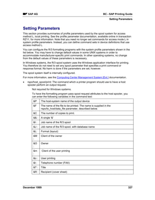 SAP AG                                                              BC - SAP Printing Guide
                                                                              Setting Parameters


Setting Parameters
This section provides summaries of profile parameters used by the spool system for access
method L, local printing. See the profile parameter documentation, available online in transaction
RZ11, for more information. Note that you need no longer set commands for access mode L in
system profile parameters. Instead, you can define command sets in device definitions that use
access method L.
You can configure the R/3 formatting programs with the system profile parameters shown in the
list below. You may have to change default values in some UNIX systems in order to
accommodate manufacturer-specific print commands. In other operating systems, no change
from the default values of these parameters is necessary.
In Windows systems, the R/3 spool system uses the Windows application interface for printing.
You therefore do not need to set any spool parameter that specifies a print command or
response format. No harm is done if the parameters are set, however.
The spool system itself is internally configured.
For more information, see the Computing Center Management System [Ext.] documentation.
•   rspo/host_spool/print: The command which a printer program should use to have a host
    spooler perform an output request.
        Not required for Windows systems.
        To have the formatting program pass spool request attributes to the host spooler, you
        can enter the following variables in the command text:
         &P     The host-system name of the output device
         &F     The name of the file to be printed. The name is supplied in the
                rspo/to_host/data_file parameter, described below.
         &C     The number of copies to print.
         && :   A single '&'
         &I :   Job name of the R/3 spool
         &J :   Job name of the R/3 spool, with database name
         &L:    Format (layout)
         &M     Client of the owner
         :
         &O     Owner
         :
         &m      Client of the user printing
         :
         &o :   User printing
         &t :   Telephone number (FAX)
         &T :   Title
         &R :   Recipient (cover sheet)




December 1999                                                                                   327
 