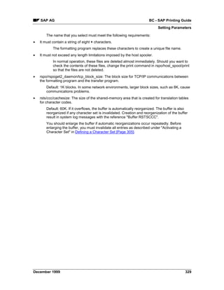 SAP AG                                                               BC - SAP Printing Guide
                                                                               Setting Parameters

        The name that you select must meet the following requirements:
•   It must contain a string of eight + characters.
            The formatting program replaces these characters to create a unique file name.
•   It must not exceed any length limitations imposed by the host spooler.
            In normal operation, these files are deleted almost immediately. Should you want to
            check the contents of these files, change the print command in rspo/host_spool/print
            so that the files are not deleted.
•   rspo/rspoget2_daemon/tcp_block_size: The block size for TCP/IP communications between
    the formatting program and the transfer program.
        Default: 1K blocks. In some network environments, larger block sizes, such as 8K, cause
        communications problems.
•   rsts/ccc/cachesize: The size of the shared-memory area that is created for translation tables
    for character codes.
        Default: 60K. If it overflows, the buffer is automatically reorganized. The buffer is also
        reorganized if any character set is invalidated. Creation and reorganization of the buffer
        result in system log messages with the reference "Buffer RSTSCCC".
        You should enlarge the buffer if automatic reorganizations occur repeatedly. Before
        enlarging the buffer, you must invalidate all entries as described under "Activating a
        Character Set" in Defining a Character Set [Page 305].




December 1999                                                                                    329
 