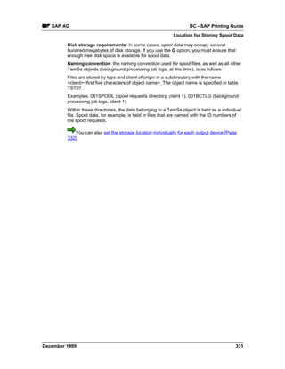 SAP AG                                                            BC - SAP Printing Guide
                                                             Location for Storing Spool Data

         Disk storage requirements: In some cases, spool data may occupy several
         hundred megabytes of disk storage. If you use the G option, you must ensure that
         enough free disk space is available for spool data.
         Naming convention: the naming convention used for spool files, as well as all other
         TemSe objects (background processing job logs, at this time), is as follows:
         Files are stored by type and client of origin in a subdirectory with the name
         <client><first five characters of object name>. The object name is specified in table
         TST07.
         Examples: 001SPOOL (spool requests directory, client 1), 001BCTLG (background
         processing job logs, client 1).
         Within these directories, the data belonging to a TemSe object is held as a individual
         file. Spool data, for example, is held in files that are named with the ID numbers of
         the spool requests.

             You can also set the storage location individually for each output device [Page
         332].




December 1999                                                                               331
 