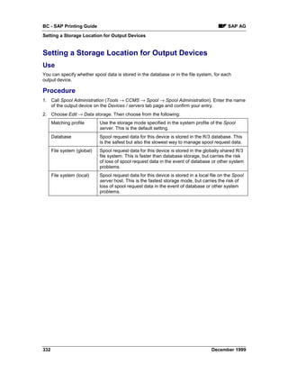 BC - SAP Printing Guide                                                                       SAP AG
Setting a Storage Location for Output Devices


Setting a Storage Location for Output Devices
Use
You can specify whether spool data is stored in the database or in the file system, for each
output device.

Procedure
1. Call Spool Administration (Tools → CCMS → Spool → Spool Administration). Enter the name
   of the output device on the Devices / servers tab page and confirm your entry.
2. Choose Edit → Data storage. Then choose from the following:
      Matching profile       Use the storage mode specified in the system profile of the Spool
                             server. This is the default setting.
      Database               Spool request data for this device is stored in the R/3 database. This
                             is the safest but also the slowest way to manage spool request data.
      File system (global)   Spool request data for this device is stored in the globally shared R/3
                             file system. This is faster than database storage, but carries the risk
                             of loss of spool request data in the event of database or other system
                             problems.
      File system (local)    Spool request data for this device is stored in a local file on the Spool
                             server host. This is the fastest storage mode, but carries the risk of
                             loss of spool request data in the event of database or other system
                             problems.




332                                                                                  December 1999
 