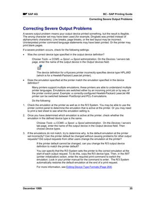 SAP AG                                                              BC - SAP Printing Guide
                                                            Correcting Severe Output Problems


Correcting Severe Output Problems
A severe output problem means your output device printed something, but the result is illegible.
The wrong character set may have been used (for example, Dingbats was printed instead of
alphanumeric characters). Line breaks, page breaks, or the text layout may be incorrect.
Uninterpreted printer command language statements may have been printed. Or the printer may
print blank pages.
If a severe problem occurs, check for the following settings:
•   Was the correct device type specified in the output device definition?
        Choose Tools → CCMS → Spool → Spool administration. On the Devices / servers tab
        page, enter the name of the output device in the Output devices field.



            The device definition for a Kyocera printer incorrectly specifies device type HPLJIIID
            (which is for a Hewlett-Packard LaserJet printer).
•   Does the emulation specified at the printer match the emulation specified in the device
    definition?
        Many printers support multiple emulations; these printers are able to understand multiple
        printer languages. Emulations are switched either by an incoming print job or by way of
        the printer control panel. Example: a correctly-configured Hewlett-Packard LaserJet 4M
        printer can be switched between PostScript and PCL-5 emulations.
        Do the following:
1. Check the emulation at the printer as well as in the R/3 System. You may be able to use the
   printer control panel to determine the emulation that is active at the printer. Or you may need
   to print a test sheet to see what the emulation setting is.
2. Once you have determined which emulation is active at the printer, check whether the
   emulation in the defined device type is the same.
            Choose Tools → CCMS → Spool → Spool administration. On the Devices / servers
            tab page, enter the name of the output device in the Output devices field. Then
            choose Device types.
3. If the emulations do not match, try to determine why. Is the default emulation at the printer
   set incorrectly? Can the printer default be changed without causing problems for other output
   requests? Did output requests from other users change the emulation at the printer?
            If the printer default cannot be changed, can you change the R/3 output device
            definition to match the printer default?
            You can specify that the R/3 System sets the printer to the correct emulation at the
            start of each output request. To do this, copy the R/3 device type. Then, in the INIT
            (printer initialization) action, enter the required print command to switch the
            emulation. Look in your printer manual for the command to enter. The R/3 System
            automatically restores the default emulation at the end of a print request.
            For more information, see Editing Device Type Formats [Page 264].




December 1999                                                                                       35
 