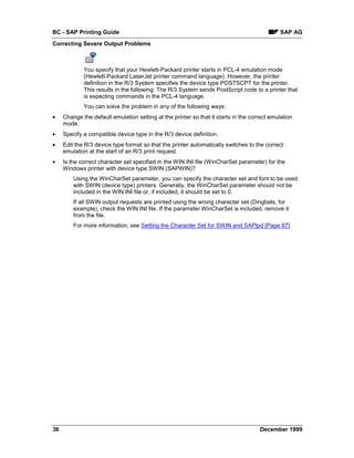 BC - SAP Printing Guide                                                                       SAP AG
Correcting Severe Output Problems



             You specify that your Hewlett-Packard printer starts in PCL-4 emulation mode
             (Hewlett-Packard LaserJet printer command language). However, the printer
             definition in the R/3 System specifies the device type POSTSCPT for the printer.
             This results in the following: The R/3 System sends PostScript code to a printer that
             is expecting commands in the PCL-4 language.
             You can solve the problem in any of the following ways:
•    Change the default emulation setting at the printer so that it starts in the correct emulation
     mode.
•    Specify a compatible device type in the R/3 device definition.
•    Edit the R/3 device type format so that the printer automatically switches to the correct
     emulation at the start of an R/3 print request.
•    Is the correct character set specified in the WIN.INI file (WinCharSet parameter) for the
     Windows printer with device type SWIN (SAPWIN)?
         Using the WinCharSet parameter, you can specify the character set and font to be used
         with SWIN (device type) printers. Generally, the WinCharSet parameter should not be
         included in the WIN.INI file or, if included, it should be set to 0.
         If all SWIN output requests are printed using the wrong character set (Dingbats, for
         example), check the WIN.INI file. If the parameter WinCharSet is included, remove it
         from the file.
         For more information, see Setting the Character Set for SWIN and SAPlpd [Page 87].




36                                                                                   December 1999
 