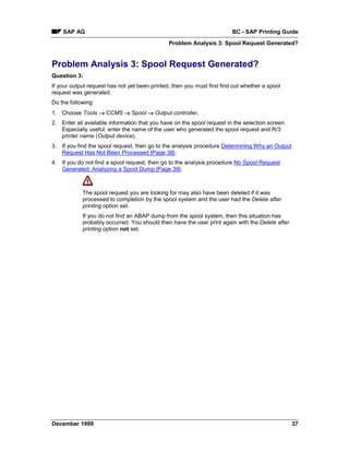 SAP AG                                                               BC - SAP Printing Guide
                                               Problem Analysis 3: Spool Request Generated?


Problem Analysis 3: Spool Request Generated?
Question 3:
If your output request has not yet been printed, then you must first find out whether a spool
request was generated.
Do the following:
1. Choose Tools → CCMS → Spool → Output controller.
2. Enter all available information that you have on the spool request in the selection screen.
   Especially useful: enter the name of the user who generated the spool request and R/3
   printer name (Output device).
3. If you find the spool request, then go to the analysis procedure Determining Why an Output
   Request Has Not Been Processed [Page 38].
4. If you do not find a spool request, then go to the analysis procedure No Spool Request
   Generated: Analyzing a Spool Dump [Page 39].



            The spool request you are looking for may also have been deleted if it was
            processed to completion by the spool system and the user had the Delete after
            printing option set.
            If you do not find an ABAP dump from the spool system, then this situation has
            probably occurred. You should then have the user print again with the Delete after
            printing option not set.




December 1999                                                                                    37
 