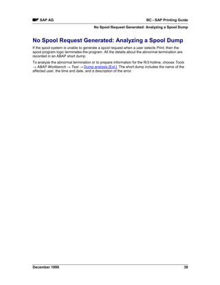 SAP AG                                                             BC - SAP Printing Guide
                                      No Spool Request Generated: Analyzing a Spool Dump


No Spool Request Generated: Analyzing a Spool Dump
If the spool system is unable to generate a spool request when a user selects Print, then the
spool program logic terminates the program. All the details about the abnormal termination are
recorded in an ABAP short dump.
To analyze the abnormal termination or to prepare information for the R/3 hotline, choose Tools
→ ABAP Workbench → Test → Dump analysis [Ext.]. The short dump includes the name of the
affected user, the time and date, and a description of the error.




December 1999                                                                                    39
 