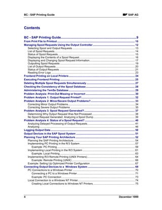 BC - SAP Printing Guide                                                                                                              SAP AG




Contents

BC - SAP Printing Guide.....................................................................................9
From Print File to Printout .......................................................................................................... 10
Managing Spool Requests Using the Output Controller ......................................................... 12
   Selecting Spool and Output Requests ..................................................................................... 13
   List of Spool Requests.............................................................................................................. 14
   Status of Spool Requests ......................................................................................................... 15
   Displaying the Contents of a Spool Request............................................................................ 16
   Displaying and Changing Spool Request Information.............................................................. 17
   Outputting Spool Requests ...................................................................................................... 19
   List of Output Requests ............................................................................................................ 20
   Status of Output Requests ....................................................................................................... 21
   Reading Error Logs .................................................................................................................. 23
Frontend Printing on Local Printers .......................................................................................... 24
Executing Frontend Printing ...................................................................................................... 25
Deleting Multiple Spool Requests Simultaneously.................................................................. 27
Checking the Consistency of the Spool Database................................................................... 28
Administering the TemSe Database .......................................................................................... 29
Problem Analysis: Print-Out Missing or Incorrect ................................................................... 30
Problem Analysis 1: Output Request Printed?......................................................................... 32
Problem Analysis 2: Minor/Severe Output Problems? ............................................................ 33
   Correcting Minor Output Problems........................................................................................... 34
   Correcting Severe Output Problems ........................................................................................ 35
Problem Analysis 3: Spool Request Generated? ..................................................................... 37
   Determining Why Output Request Was Not Processed........................................................... 38
   No Spool Request Generated: Analyzing a Spool Dump......................................................... 39
Problem Analysis 4: Status of a Spool Request? .................................................................... 40
   Analyzing Delayed Processing of Output Requests................................................................. 41
   Analyzing .................................................................................................................................. 46
Logging Output Data ................................................................................................................... 50
Output Devices in the SAP Spool System ................................................................................ 51
Planning Your SAP Printing Architecture ................................................................................. 52
   Planning the SAP Printing Architecture.................................................................................... 54
   Implementing PC Printing in the R/3 System ........................................................................... 57
       Example: PC Printing .......................................................................................................... 59
   Implementing Local Printing in the R/3 System ....................................................................... 61
       Example: Local Printing....................................................................................................... 63
   Implementing R/3 Remote Printing (UNIX Printers)................................................................. 64
       Example: Remote Printing (UNIX) ...................................................................................... 66
   Example: Setting Up Optimized Printer Configuration ............................................................. 67
Connecting Output Devices to a Windows System ................................................................ 69
   PC Connections to a Windows Printer ..................................................................................... 70
       Connecting a PC to a Windows Printer............................................................................... 71
       Example: PC Connection .................................................................................................... 73
   Local Connection to a Windows NT Printer.............................................................................. 74
       Creating Local Connections to Windows NT Printers ......................................................... 75




4                                                                                                                        December 1999
 