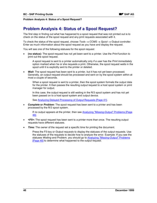 BC - SAP Printing Guide                                                                      SAP AG
Problem Analysis 4: Status of a Spool Request?


Problem Analysis 4: Status of a Spool Request?
The first step in finding out what has happened to a spool request that was not printed out is to
check on the status of the spool request and any print requests associated with it.
To check the status of the spool request, choose Tools → CCMS → Spool → Output controller.
Enter as much information about the spool request as you have and display the request.
You will see one of the following statuses for the spool request:
•    (no status): The spool request has not yet been sent to a printer. Use the Print function to
     print out the spool request.
         A spool request is sent to a printer automatically only if a user has the Print immediately
         option marked when he or she requests a print. Otherwise, the spool request waits in the
         spool until it is explicitly sent to the printer or deleted.
•    Wait: The spool request has been sent to a printer, but it has not yet been processed.
     Generally, an output request should be processed and sent on by the spool system within at
     most a couple of seconds.
         When a spool request is sent to a printer, then the spool system formats the output data
         for the printer. It then passes the resulting output request to a host spool system or print
         manager for output.
         In this case, the output request is still waiting in the R/3 spool system and has not yet
         been passed on to a host spool system and output device.
         See Analyzing Delayed Processing of Output Requests [Page 41].
•    Complete or Problem: The spool request has been sent to a printer and has been
     processed by the R/3 spool system.
         If no output appears at the printer, then see Analyzing "Missing-Output" Problems [Page
         46].
•    <F5>: The spool request has been sent to a printer more than once. The resulting output
     requests have different statuses.
•    Time: The owner of the request set a specific time for printing the document.
         Press the F5 key or Output requests to display the statuses of the output requests. Use
         the statuses of the requests to decide how to analyze the error. Example: If you see the
         statuses Waiting and Problem, you should go to Analyzing "Missing-Output" Problems
         [Page 46] to determine what happened to the output request.




40                                                                                   December 1999
 