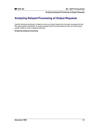 SAP AG                                                          BC - SAP Printing Guide
                                         Analyzing Delayed Processing of Output Requests


Analyzing Delayed Processing of Output Requests

Use the following procedure to determine why an output request has not been processed by the
R/3 spool system. Generally, an output request should be processed and sent on by the spool
system within at most a couple of seconds.
Analyzing delayed processing




December 1999                                                                              41
 