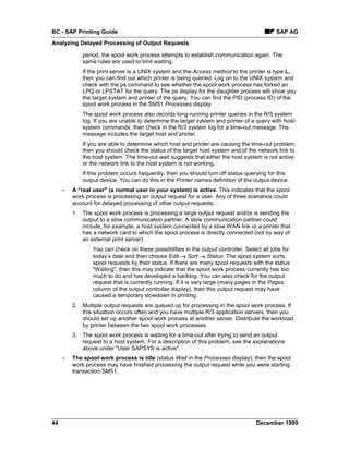 BC - SAP Printing Guide                                                                      SAP AG
Analyzing Delayed Processing of Output Requests

             period, the spool work process attempts to establish communication again. The
             same rules are used to limit waiting.
             If the print server is a UNIX system and the Access method to the printer is type L,
             then you can find out which printer is being queried. Log on to the UNIX system and
             check with the ps command to see whether the spool work process has forked an
             LPQ or LPSTAT for the query. The ps display for the daughter process will show you
             the target system and printer of the query. You can find the PID (process ID) of the
             spool work process in the SM51 Processes display.
             The spool work process also records long-running printer queries in the R/3 system
             log. If you are unable to determine the target system and printer of a query with host-
             system commands, then check in the R/3 system log for a time-out message. The
             message includes the target host and printer.
             If you are able to determine which host and printer are causing the time-out problem,
             then you should check the status of the target host system and of the network link to
             the host system. The time-out wait suggests that either the host system is not active
             or the network link to the host system is not working.
             If this problem occurs frequently, then you should turn off status querying for this
             output device. You can do this in the Printer names definition of the output device.
     –   A "real user" (a normal user in your system) is active. This indicates that the spool
         work process is processing an output request for a user. Any of three scenarios could
         account for delayed processing of other output requests:
         1. The spool work process is processing a large output request and/or is sending the
            output to a slow communication partner. A slow communication partner could
            include, for example, a host system connected by a slow WAN link or a printer that
            has a network card to which the spool process is directly connected (not by way of
            an external print server).
                 You can check on these possibilities in the output controller. Select all jobs for
                 today’s date and then choose Edit → Sort → Status. The spool system sorts
                 spool requests by their status. If there are many spool requests with the status
                 "Waiting", then this may indicate that the spool work process currently has too
                 much to do and has developed a backlog. You can also check for the output
                 request that is currently running. If it is very large (many pages in the Pages
                 column of the output controller display), then this output request may have
                 caused a temporary slowdown in printing.
         2. Multiple output requests are queued up for processing in the spool work process. If
            this situation occurs often and you have multiple R/3 application servers, then you
            should set up another spool work process at another server. Distribute the workload
            by printer between the two spool work processes.
         3. The spool work process is waiting for a time-out after trying to send an output
            request to a host system. For a description of this problem, see the explanations
            above under "User SAPSYS is active".
     –   The spool work process is idle (status Wait in the Processes display), then the spool
         work process may have finished processing the output request while you were starting
         transaction SM51.




44                                                                                   December 1999
 