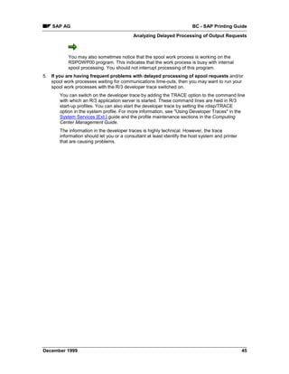 SAP AG                                                              BC - SAP Printing Guide
                                           Analyzing Delayed Processing of Output Requests



           You may also sometimes notice that the spool work process is working on the
           RSPOWP00 program. This indicates that the work process is busy with internal
           spool processing. You should not interrupt processing of this program.
5. If you are having frequent problems with delayed processing of spool requests and/or
   spool work processes waiting for communications time-outs, then you may want to run your
   spool work processes with the R/3 developer trace switched on.
       You can switch on the developer trace by adding the TRACE option to the command line
       with which an R/3 application server is started. These command lines are held in R/3
       start-up profiles. You can also start the developer trace by setting the rdisp/TRACE
       option in the system profile. For more information, see "Using Developer Traces" in the
       System Services [Ext.] guide and the profile maintenance sections in the Computing
       Center Management Guide.
       The information in the developer traces is highly technical. However, the trace
       information should let you or a consultant at least identify the host system and printer
       that are causing problems.




December 1999                                                                                     45
 