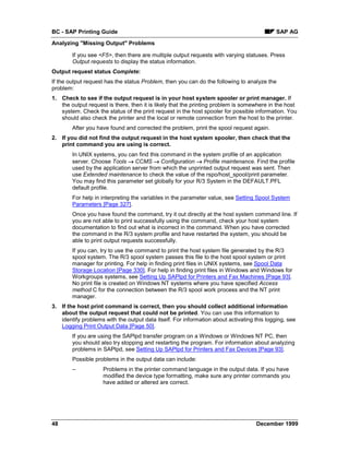 BC - SAP Printing Guide                                                                     SAP AG
Analyzing "Missing Output" Problems

        If you see <F5>, then there are multiple output requests with varying statuses. Press
        Output requests to display the status information.
Output request status Complete:
If the output request has the status Problem, then you can do the following to analyze the
problem:
1. Check to see if the output request is in your host system spooler or print manager. If
   the output request is there, then it is likely that the printing problem is somewhere in the host
   system. Check the status of the print request in the host spooler for possible information. You
   should also check the printer and the local or remote connection from the host to the printer.
        After you have found and corrected the problem, print the spool request again.
2. If you did not find the output request in the host system spooler, then check that the
   print command you are using is correct.
        In UNIX systems, you can find this command in the system profile of an application
        server. Choose Tools → CCMS → Configuration → Profile maintenance. Find the profile
        used by the application server from which the unprinted output request was sent. Then
        use Extended maintenance to check the value of the rspo/host_spool/print parameter.
        You may find this parameter set globally for your R/3 System in the DEFAULT.PFL
        default profile.
        For help in interpreting the variables in the parameter value, see Setting Spool System
        Parameters [Page 327].
        Once you have found the command, try it out directly at the host system command line. If
        you are not able to print successfully using the command, check your host system
        documentation to find out what is incorrect in the command. When you have corrected
        the command in the R/3 system profile and have restarted the system, you should be
        able to print output requests successfully.
        If you can, try to use the command to print the host system file generated by the R/3
        spool system. The R/3 spool system passes this file to the host spool system or print
        manager for printing. For help in finding print files in UNIX systems, see Spool Data
        Storage Location [Page 330]. For help in finding print files in Windows and Windows for
        Workgroups systems, see Setting Up SAPlpd for Printers and Fax Machines [Page 93].
        No print file is created on Windows NT systems where you have specified Access
        method C for the connection between the R/3 spool work process and the NT print
        manager.
3. If the host print command is correct, then you should collect additional information
   about the output request that could not be printed. You can use this information to
   identify problems with the output data itself. For information about activating this logging, see
   Logging Print Output Data [Page 50].
        If you are using the SAPlpd transfer program on a Windows or Windows NT PC, then
        you should also try stopping and restarting the program. For information about analyzing
        problems in SAPlpd, see Setting Up SAPlpd for Printers and Fax Devices [Page 93].
        Possible problems in the output data can include:
        –            Problems in the printer command language in the output data. If you have
                     modified the device type formatting, make sure any printer commands you
                     have added or altered are correct.




48                                                                                 December 1999
 