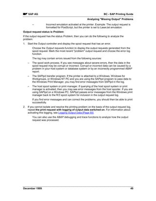 SAP AG                                                              BC - SAP Printing Guide
                                                         Analyzing "Missing Output" Problems

        –           Incorrect emulation activated at the printer. Example: The output request is
                    formatted for PostScript, but the printer is set to LaserJet emulation.
Output request status is Problem:
If the output request has the status Problem, then you can do the following to analyze the
problem:
1. Start the Output controller and display the spool request that has an error.
        Choose the Output requests function to display the output requests generated from the
        spool request. Mark the most recent "problem" output request and choose the error log
        function.
        The log may contain errors issued from the following sources:
    –   The spool work process. If you see messages about severe errors, then the data in the
        spool request may be corrupt or incorrect. Corrupt or incorrect data can be caused by a
        problem in your host system or database system or by an incorrectly programmed ABAP
        report.
    –   The SAPlpd transfer program. If the printer is attached to a Windows, Windows for
        Workgroups, or Windows NT PC and you are using the SAPlpd program to pass data to
        the Windows Print Manager, you may find error messages from SAPlpd in the log.
    –   The host spool system or print manager. If querying of the host spool system or print
        manager is activated, then you may see error messages from the host spooler. If you are
        using SAPlpd on a Windows PC, SAPlpd passes error messages from the Windows print
        manager back to the R/3 spool system for inclusion in the output request log.
        If you find error messages and can correct the problems, you should then be able to print
        successfully.
2. If you cannot isolate and resolve the printing problem on the basis of the output request log,
   repeat the print request with logging of output data switched on. For information about
   activating this logging, see Logging Output Data [Page 50].
        You can also use the ABAP debugging and trace functions to analyze how the output
        request was processed.




December 1999                                                                                      49
 