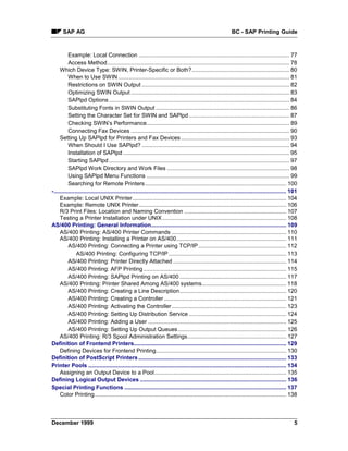 SAP AG                                                                                                   BC - SAP Printing Guide



          Example: Local Connection ................................................................................................ 77
          Access Method.................................................................................................................... 78
     Which Device Type: SWIN, Printer-Specific or Both?.............................................................. 80
          When to Use SWIN ............................................................................................................. 81
          Restrictions on SWIN Output .............................................................................................. 82
          Optimizing SWIN Output ..................................................................................................... 83
          SAPlpd Options ................................................................................................................... 84
          Substituting Fonts in SWIN Output ..................................................................................... 86
          Setting the Character Set for SWIN and SAPlpd ................................................................ 87
          Checking SWIN’s Performance........................................................................................... 89
          Connecting Fax Devices ..................................................................................................... 90
     Setting Up SAPlpd for Printers and Fax Devices ..................................................................... 93
          When Should I Use SAPlpd? .............................................................................................. 94
          Installation of SAPlpd .......................................................................................................... 95
          Starting SAPlpd ................................................................................................................... 97
          SAPlpd Work Directory and Work Files .............................................................................. 98
          Using SAPlpd Menu Functions ........................................................................................... 99
          Searching for Remote Printers .......................................................................................... 100
-.................................................................................................................................................... 101
     Example: Local UNIX Printer.................................................................................................. 104
     Example: Remote UNIX Printer.............................................................................................. 106
     R/3 Print Files: Location and Naming Convention ................................................................. 107
     Testing a Printer Installation under UNIX ............................................................................... 108
AS/400 Printing: General Information...................................................................................... 109
     AS/400 Printing: AS/400 Printer Commands ......................................................................... 110
     AS/400 Printing: Installing a Printer on AS/400...................................................................... 111
          AS/400 Printing: Connecting a Printer using TCP/IP ........................................................ 112
               AS/400 Printing: Configuring TCP/IP ........................................................................... 113
          AS/400 Printing: Printer Directly Attached ........................................................................ 114
          AS/400 Printing: AFP Printing ........................................................................................... 115
          AS/400 Printing: SAPlpd Printing on AS/400 .................................................................... 117
     AS/400 Printing: Printer Shared Among AS/400 systems...................................................... 118
          AS/400 Printing: Creating a Line Description.................................................................... 120
          AS/400 Printing: Creating a Controller .............................................................................. 121
          AS/400 Printing: Activating the Controller ......................................................................... 123
          AS/400 Printing: Setting Up Distribution Service .............................................................. 124
          AS/400 Printing: Adding a User ........................................................................................ 125
          AS/400 Printing: Setting Up Output Queues ..................................................................... 126
     AS/400 Printing: R/3 Spool Administration Settings............................................................... 127
Definition of Frontend Printers................................................................................................. 129
     Defining Devices for Frontend Printing................................................................................... 130
Definition of PostScript Printers .............................................................................................. 133
Printer Pools .............................................................................................................................. 134
     Assigning an Output Device to a Pool.................................................................................... 135
Defining Logical Output Devices ............................................................................................. 136
Special Printing Functions ....................................................................................................... 137
     Color Printing.......................................................................................................................... 138




December 1999                                                                                                                                          5
 