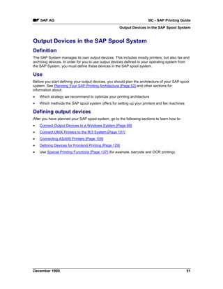 SAP AG                                                             BC - SAP Printing Guide
                                                     Output Devices in the SAP Spool System


Output Devices in the SAP Spool System
Definition
The SAP System manages its own output devices. This includes mostly printers, but also fax and
archiving devices. In order for you to use output devices defined in your operating system from
the SAP System, you must define these devices in the SAP spool system.

Use
Before you start defining your output devices, you should plan the architecture of your SAP spool
system. See Planning Your SAP Printing Architecture [Page 52] and other sections for
information about:
•   Which strategy we recommend to optimize your printing architecture
•   Which methods the SAP spool system offers for setting up your printers and fax machines

Defining output devices
After you have planned your SAP spool system, go to the following sections to learn how to:
•   Connect Output Devices to a Windows System [Page 69]
•   Connect UNIX Printers to the R/3 System [Page 101]
•   Connecting AS/400 Printers [Page 109]
•   Defining Devices for Frontend Printing [Page 129]
•   Use Special Printing Functions [Page 137] (for example, barcode and OCR printing).




December 1999                                                                                  51
 