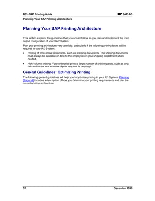 BC - SAP Printing Guide                                                                         SAP AG
Planning Your SAP Printing Architecture


Planning Your SAP Printing Architecture

This section explains the guidelines that you should follow as you plan and implement the print
output configuration of your SAP System.
Plan your printing architecture very carefully, particularly if the following printing tasks will be
required in your R/3 System:
•    Printing of time-critical documents, such as shipping documents. The shipping documents
     must always be available on time to the employees in your shipping department when
     needed.
•    High-volume printing. Your enterprise prints a large number of print requests, such as long
     lists and/or the total number of print requests is very high.

General Guidelines: Optimizing Printing
The following general guidelines will help you to optimize printing in your R/3 System. Planning
[Page 54] includes a description of how you determine your printing requirements and plan the
correct printing architecture.




52                                                                                      December 1999
 