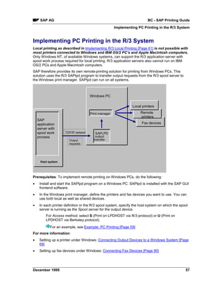 SAP AG                                                              BC - SAP Printing Guide
                                                      Implementing PC Printing in the R/3 System


Implementing PC Printing in the R/3 System
Local printing as described in Implementing R/3 Local Printing [Page 61] is not possible with
most printers connected to Windows and IBM OS/2 PC’s and Apple Macintosh computers.
Only Windows NT, of available Windows systems, can support the R/3 application server with
spool work process required for local printing. R/3 application servers also cannot run on IBM
OS/2 PCs and Apple Macintosh computers.
SAP therefore provides its own remote-printing solution for printing from Windows PCs. This
solution uses the R/3 SAPlpd program to transfer output requests from the R/3 spool server to
the Windows print manager. SAPlpd can run on all systems.



                                      Windows PC

                                                                Local printers

                                      Print manager                  Remote
                                                                     printers
    SAP
    application                                                       Fax devices
    server with
    spool work       TCP/IP network      SAPLPD
    process                              output
                       Output           transfer
                       requests




      Host system




Prerequisites: To implement remote printing on Windows PCs, do the following:
•    Install and start the SAPlpd program on a Windows PC. SAPlpd is installed with the SAP GUI
     frontend software.
•    In the Windows print manager, define the printers and fax devices you want to use. You can
     use both local as well as shared devices.
•    In each printer definition in the R/3 spool system, specify the host system on which the spool
     server is running as the Spool server for the output device.
         For Access method, select S (Print on LPDHOST via R/3 protocol) or U (Print on
         LPDHOST via Berkeley protocol).
            For an example, see Example: PC Printing [Page 59]
For more information:
•    Setting up a printer under Windows: Connecting Output Devices to a Windows System [Page
     69]
•    Setting up fax devices under Windows: Connecting Fax Devices [Page 90]




December 1999                                                                                    57
 
