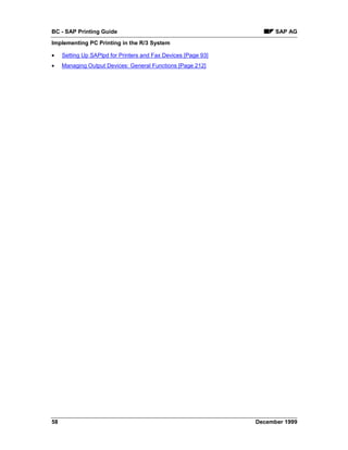 BC - SAP Printing Guide                                               SAP AG
Implementing PC Printing in the R/3 System

•    Setting Up SAPlpd for Printers and Fax Devices [Page 93]
•    Managing Output Devices: General Functions [Page 212]




58                                                              December 1999
 