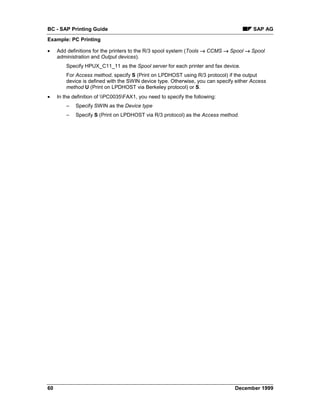 BC - SAP Printing Guide                                                                 SAP AG
Example: PC Printing

•    Add definitions for the printers to the R/3 spool system (Tools → CCMS → Spool → Spool
     administration and Output devices).
         Specify HPUX_C11_11 as the Spool server for each printer and fax device.
         For Access method, specify S (Print on LPDHOST using R/3 protocol) if the output
         device is defined with the SWIN device type. Otherwise, you can specify either Access
         method U (Print on LPDHOST via Berkeley protocol) or S.
•    In the definition of PC0035FAX1, you need to specify the following:
         –   Specify SWIN as the Device type
         –   Specify S (Print on LPDHOST via R/3 protocol) as the Access method.




60                                                                              December 1999
 