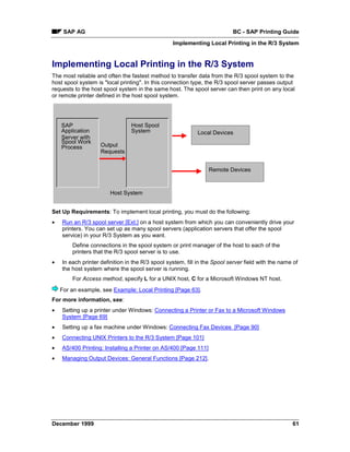 SAP AG                                                                BC - SAP Printing Guide
                                                  Implementing Local Printing in the R/3 System


Implementing Local Printing in the R/3 System
The most reliable and often the fastest method to transfer data from the R/3 spool system to the
host spool system is "local printing". In this connection type, the R/3 spool server passes output
requests to the host spool system in the same host. The spool server can then print on any local
or remote printer defined in the host spool system.




    SAP                          Host Spool
    Application                  System                     Local Devices
    Server with
    Spool Work
    Process         Output
                    Requests


                                                                 Remote Devices



                        Host System


Set Up Requirements: To implement local printing, you must do the following:
•   Run an R/3 spool server [Ext.] on a host system from which you can conveniently drive your
    printers. You can set up as many spool servers (application servers that offer the spool
    service) in your R/3 System as you want.
        Define connections in the spool system or print manager of the host to each of the
        printers that the R/3 spool server is to use.
•   In each printer definition in the R/3 spool system, fill in the Spool server field with the name of
    the host system where the spool server is running.
        For Access method, specify L for a UNIX host, C for a Microsoft Windows NT host.
    For an example, see Example: Local Printing [Page 63].
For more information, see:
•   Setting up a printer under Windows: Connecting a Printer or Fax to a Microsoft Windows
    System [Page 69]
•   Setting up a fax machine under Windows: Connecting Fax Devices [Page 90]
•   Connecting UNIX Printers to the R/3 System [Page 101]
•   AS/400 Printing: Installing a Printer on AS/400 [Page 111]
•   Managing Output Devices: General Functions [Page 212].




December 1999                                                                                       61
 