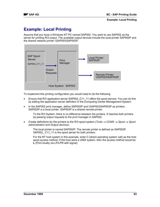 SAP AG                                                              BC - SAP Printing Guide
                                                                         Example: Local Printing


Example: Local Printing
Assume that you have a Windows NT PC named SAP002. You want to use SAP002 as the
server for printing R/3 output. The available output devices include the local printer SAP002P and
the shared network printer SAP003SAP003P.




    SAP Spool
                                                        Local Printer:
    Server:                    Print                    SAP002P
    SAP002_C11_11              Manager

                    Output
                    Requests
                                                               Remote Printer:
                                                               SAP003SAP003P


                      Host System: SAP002


To implement this printing configuration you would need to do the following:
•   Ensure that R/3 application server SAP002_C11_11 offers the spool service. You can do this
    by editing the application server definition in the Computing Center Management System.
•   In the SAP002 print manager, define SAP002P and SAP003SAP003P as printers.
    SAP002P is a local printer. SAP003P is a shared remote printer.
        To the R/3 System, there is no difference between the printers. It reaches both printers
        by passing output requests to the print manager in SAP002.
•   Create definitions for the printers to the R/3 spool system (Tools → CCMS → Spool → Spool
    administration and Output devices).
        The local printer is named SAP002P. The remote printer is defined as SAP003P.
        SAP002_ C11_11 is the spool server for both printers.
        For the NT host system in this example, enter C (direct operating system call) as the host
        spool access method. If the host were a UNIX system, then the access method would be
        L (Print locally via LP/LPR with signal).




December 1999                                                                                      63
 
