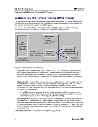 BC - SAP Printing Guide                                                                       SAP AG
Implementing R/3 Remote Printing (UNIX Printers)


Implementing R/3 Remote Printing (UNIX Printers)
The spool system offers a third access method for passing output data to the host spool system,
"remote printing". In this access method, the R/3 spool work process passes output data by way
of a network link to the host spooler in a UNIX system.
You can use any printer that is accessible from the host spool system, whether it is locally
attached to the host or is accessed by means of host remote-printing facilities.



                                            Host system:
                                            - All UNIX
                                              systems
                                              except OSF/1
         SAP                                - IBM OS/2
     application
       server with
      spool work
        process                                                          Local printers
                      TCP/IP network           Host spool
                                               system or                    Remote printers
                      Output requests         print manager
                                                                                   Fax devices
      Host system




Important implementation considerations:
•    Supported host systems: This access method can be used with all LPD implementations
     (all UNIX implementations and the IBM OS/2 LPD implementation). However, only local
     printing is possible with OSF/1 systems. The OSF/1 spool system requires that the data
     sender run as the root account. However, the R/3 System does not run as the root account.


•    High reliability required: This access method can lead to printing performance problems if
     the UNIX communication partner is not active when an output request is sent. The UNIX
     partner should always be available. The access method is therefore suitable only in
     companies that have the organization and staffing necessary to monitor their systems closely
     and ensure high availability.
         If the UNIX partner is not active when an output request is sent to it, the spool server
         must wait for network time-outs to terminate the attempted communication. The spool
         server cannot process other output requests while it is waiting.
•    Network printers: You should not use this access method to print directly to a printer that is
     equipped with its own Ethernet or Token Ring card. The problem with this configuration is
     that the R/3 spool server must restrict its transmission speed to that acceptable to the printer.
     If the printer does not have its own hard disk and you are not accessing it by way of a printer
     server, then data transmission to the printer can tie up the R/3 spool server for considerable
     amounts of time.
Set Up Requirements: To implement remote printing, you must:




64                                                                                   December 1999
 