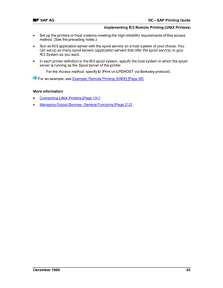 SAP AG                                                              BC - SAP Printing Guide
                                             Implementing R/3 Remote Printing (UNIX Printers)

•   Set up the printers on host systems meeting the high reliability requirements of this access
    method. (See the preceding notes.)
•   Run an R/3 application server with the spool service on a host system of your choice. You
    can set up as many spool servers (application servers that offer the spool service) in your
    R/3 System as you want.
•   In each printer definition in the R/3 spool system, specify the host system in which the spool
    server is running as the Spool server of the printer.
        For the Access method, specify U (Print on LPDHOST via Berkeley protocol).
    For an example, see Example: Remote Printing (UNIX) [Page 66]


More information:
•   Connecting UNIX Printers [Page 101]
•   Managing Output Devices: General Functions [Page 212]




December 1999                                                                                      65
 