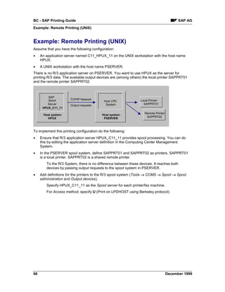 BC - SAP Printing Guide                                                                      SAP AG
Example: Remote Printing (UNIX)


Example: Remote Printing (UNIX)
Assume that you have the following configuration:
•    An application server named C11_HPUX_11 on the UNIX workstation with the host name
     HPUX.
•    A UNIX workstation with the host name PSERVER.
There is no R/3 application server on PSERVER. You want to use HPUX as the server for
printing R/3 data. The available output devices are (among others) the local printer SAPPRT01
and the remote printer SAPPRT02.



         SAP
         Spool         TCP/IP Network                             Local Printer:
                                            Host LPD
         Server        Output requests       System                 SAPPRT01
      HPUX_C11_11
                                                                     Remote Printer:
       Host system:                        Host system:
         HPUX                               PSERVER                   SAPPRT02



To implement this printing configuration do the following:
•    Ensure that R/3 application server HPUX_C11_11 provides spool processing. You can do
     this by editing the application server definition in the Computing Center Management
     System.
•    In the PSERVER spool system, define SAPPRT01 and SAPPRT02 as printers. SAPPRT01
     is a local printer. SAPPRT02 is a shared remote printer.
         To the R/3 System, there is no difference between these devices. It reaches both
         devices by passing output requests to the spool system in PSERVER.
•    Add definitions for the printers to the R/3 spool system (Tools → CCMS → Spool → Spool
     administration and Output devices).
         Specify HPUX_C11_11 as the Spool server for each printer/fax machine.
         For Access method, specify U (Print on LPDHOST using Berkeley protocol).




66                                                                                     December 1999
 