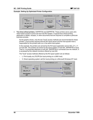 BC - SAP Printing Guide                                                                              SAP AG
Example: Setting Up Optimized Printer Configuration

                                                 Access Methods L, C, U, or S   High-Volume
                                                                                Printers
                 Spool
                   Server       TCP/IP Network                                   Local Printer:
                                                        Host LPD
                                                         System                    SAPPRT03
                                Output Requests
                 NT_C11_11
                                                                                 Local Printer:
                 Host System:                         Host System:                 SAPPRT04
                     NT                                PSERV1


•    Two time-critical printers, SAPPRT05 and SAPPRT06. These printers serve users who
     need instant access to print-outs from the R/3 System. A typical time-critical printing
     application is labels, receipts, or other documents that are required to complete a particular
     business process.
         As the graphic shows, only the two "local" access methods are recommended for these
         printers. Local access requires that the R/3 spool server and the host spooler that is
         responsible for the printers both run in the same host system.
         In the example, the printers are served by the R/3 spool application server AIX_C11_11
         on host AIX. The printers are driven by the spool system or host AIX. SAPPRT05 is local.
         That is, it is physically attached to host AIX. SAPPRT06 is connected over the network. It
         is accessed by the network functions offered by host AIX.
         The "local" access methods offered by the R/3 spool system are as follows:
         –   L: Print locally via LP/LPR (for local printing on a UNIX host)
         –   C: Direct operating system call (for local printing on a Microsoft Windows NT host)

                                                   Access Methods L or C             Time-Critical
                                                                                       Printers
              Spool
                 Server           Host                                           Local Printer:
                                  LPD                                              SAPPRT05
               AIX_C11_11
                                                                                    Local Printer:
               Host System:                                                           SAPPRT06
                   AIX




68                                                                                           December 1999
 