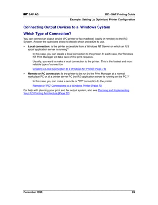 SAP AG                                                              BC - SAP Printing Guide
                                         Example: Setting Up Optimized Printer Configuration


Connecting Output Devices to a Windows System
Which Type of Connection?
You can connect an output device (PC printer or fax machine) locally or remotely to the R/3
System. Answer the questions below to decide which procedure to use.
•   Local connection: Is the printer accessible from a Windows NT Server on which an R/3
    spool application server is running?
        In this case, you can create a local connection to the printer. In each case, the Windows
        NT Print Manager will take care of R/3 print requests.
        Usually, you want to make a local connection to the printer. This is the fastest and most
        reliable type of connection.
        Creating a Local Connection to a Windows NT Printer [Page 74]
•   Remote or PC connection: Is the printer to be run by the Print Manager at a normal
    workplace PC or at a printer server PC (no R/3 application server is running on the PC)?
        In this case, you can make a remote or "PC" connection to the printer.
        Remote or "PC" Connections to a Windows Printer [Page 70]
For help with planning your print and fax output system, also see Planning and Implementing
Your R/3 Printing Architecture [Page 52].




December 1999                                                                                   69
 