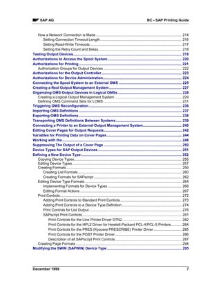 SAP AG                                                                                             BC - SAP Printing Guide



   How a Network Connection is Made ...................................................................................... 214
      Setting Connection Timeout Length.................................................................................. 216
      Setting Read-Write Timeouts ............................................................................................ 217
      Setting the Retry Count and Delay.................................................................................... 218
Testing Output Devices............................................................................................................. 219
Authorizations to Access the Spool System .......................................................................... 220
Authorizations for Printing ....................................................................................................... 221
   Authorization Groups for Output Devices............................................................................... 222
Authorizations for the Output Controller ................................................................................ 223
Authorizations for Device Administration............................................................................... 224
Connecting the Spool System to an External OMS ............................................................... 225
Creating a Real Output Management System......................................................................... 227
Organizing OMS Output Devices in Logical OMSs ................................................................ 228
   Creating a Logical Output Management System ................................................................... 229
   Defining OMS Command Sets for LOMS............................................................................... 231
Triggering OMS Reconfiguration ............................................................................................. 236
Importing OMS Definitions ....................................................................................................... 237
Exporting OMS Definitions ....................................................................................................... 238
Transporting OMS Definitions Between Systems.................................................................. 239
Connecting a Printer to an External Output Management System....................................... 240
Editing Cover Pages for Output Requests.............................................................................. 242
Variables for Printing Data on Cover Pages ........................................................................... 244
Working with the........................................................................................................................ 248
Suppressing The Output of a Cover Page .............................................................................. 250
Device Types for SAP Output Devices .................................................................................... 251
Defining a New Device Type ..................................................................................................... 252
   Copying Device Types............................................................................................................ 256
   Editing Device Types.............................................................................................................. 257
   Creating Formats.................................................................................................................... 259
      Creating List Formats ........................................................................................................ 260
      Creating Formats for SAPscript ........................................................................................ 262
   Editing Device Type Formats ................................................................................................. 264
      Implementing Formats for Device Types .......................................................................... 266
      Editing Format Actions ...................................................................................................... 267
   Print Controls .......................................................................................................................... 272
      Adding Print Controls to Standard Print Controls.............................................................. 273
      Adding Print Controls to a Device Type Definition ............................................................ 274
      Print Controls for List Output ............................................................................................. 276
      SAPscript Print Controls.................................................................................................... 281
          Print Controls for the Line Printer Driver STN2............................................................ 282
          Print Controls for the HPL2 Driver for Hewlett-Packard PCL-4/PCL-5 Printers........... 284
          Print Controls for the PRES (Kyocera PRESCRIBE) Printer Driver ............................ 285
          Print Controls for the POST Printer Driver ................................................................... 286
          Description of all SAPscript Print Controls................................................................... 287
   Creating Page Formats .......................................................................................................... 294
Modifying the SWIN (SAPWIN) Device Type ........................................................................... 295




December 1999                                                                                                                                 7
 